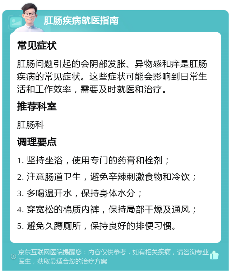 肛肠疾病就医指南 常见症状 肛肠问题引起的会阴部发胀、异物感和痒是肛肠疾病的常见症状。这些症状可能会影响到日常生活和工作效率，需要及时就医和治疗。 推荐科室 肛肠科 调理要点 1. 坚持坐浴，使用专门的药膏和栓剂； 2. 注意肠道卫生，避免辛辣刺激食物和冷饮； 3. 多喝温开水，保持身体水分； 4. 穿宽松的棉质内裤，保持局部干燥及通风； 5. 避免久蹲厕所，保持良好的排便习惯。