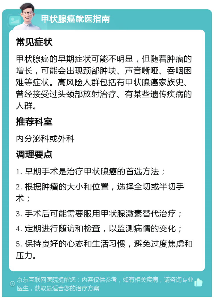 甲状腺癌就医指南 常见症状 甲状腺癌的早期症状可能不明显，但随着肿瘤的增长，可能会出现颈部肿块、声音嘶哑、吞咽困难等症状。高风险人群包括有甲状腺癌家族史、曾经接受过头颈部放射治疗、有某些遗传疾病的人群。 推荐科室 内分泌科或外科 调理要点 1. 早期手术是治疗甲状腺癌的首选方法； 2. 根据肿瘤的大小和位置，选择全切或半切手术； 3. 手术后可能需要服用甲状腺激素替代治疗； 4. 定期进行随访和检查，以监测病情的变化； 5. 保持良好的心态和生活习惯，避免过度焦虑和压力。