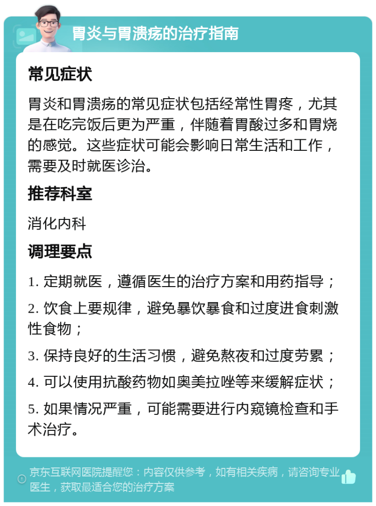 胃炎与胃溃疡的治疗指南 常见症状 胃炎和胃溃疡的常见症状包括经常性胃疼，尤其是在吃完饭后更为严重，伴随着胃酸过多和胃烧的感觉。这些症状可能会影响日常生活和工作，需要及时就医诊治。 推荐科室 消化内科 调理要点 1. 定期就医，遵循医生的治疗方案和用药指导； 2. 饮食上要规律，避免暴饮暴食和过度进食刺激性食物； 3. 保持良好的生活习惯，避免熬夜和过度劳累； 4. 可以使用抗酸药物如奥美拉唑等来缓解症状； 5. 如果情况严重，可能需要进行内窥镜检查和手术治疗。