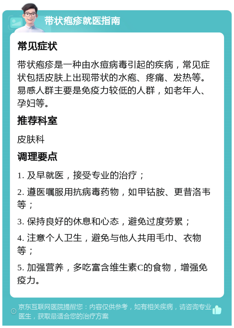 带状疱疹就医指南 常见症状 带状疱疹是一种由水痘病毒引起的疾病，常见症状包括皮肤上出现带状的水疱、疼痛、发热等。易感人群主要是免疫力较低的人群，如老年人、孕妇等。 推荐科室 皮肤科 调理要点 1. 及早就医，接受专业的治疗； 2. 遵医嘱服用抗病毒药物，如甲钴胺、更昔洛韦等； 3. 保持良好的休息和心态，避免过度劳累； 4. 注意个人卫生，避免与他人共用毛巾、衣物等； 5. 加强营养，多吃富含维生素C的食物，增强免疫力。