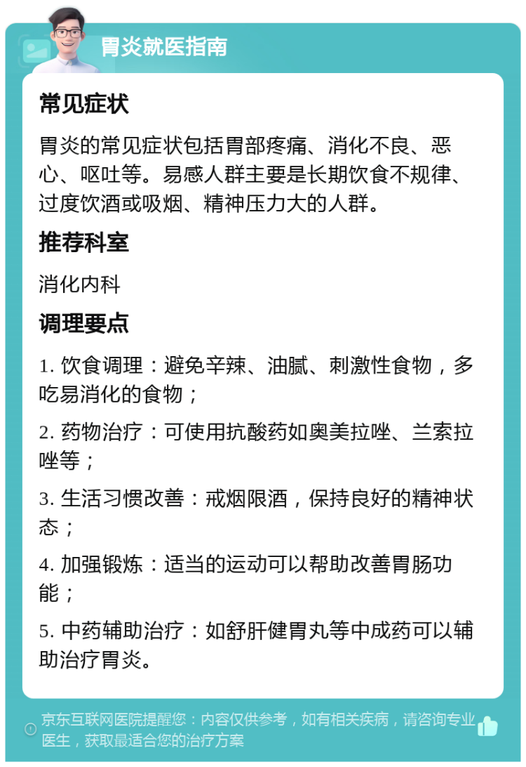 胃炎就医指南 常见症状 胃炎的常见症状包括胃部疼痛、消化不良、恶心、呕吐等。易感人群主要是长期饮食不规律、过度饮酒或吸烟、精神压力大的人群。 推荐科室 消化内科 调理要点 1. 饮食调理：避免辛辣、油腻、刺激性食物，多吃易消化的食物； 2. 药物治疗：可使用抗酸药如奥美拉唑、兰索拉唑等； 3. 生活习惯改善：戒烟限酒，保持良好的精神状态； 4. 加强锻炼：适当的运动可以帮助改善胃肠功能； 5. 中药辅助治疗：如舒肝健胃丸等中成药可以辅助治疗胃炎。