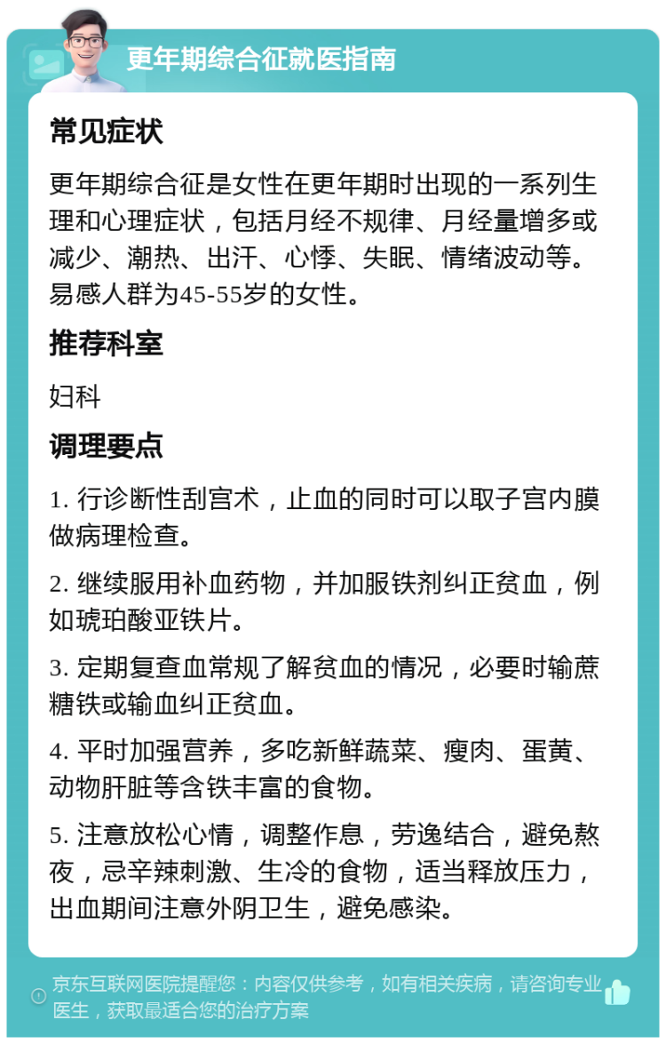 更年期综合征就医指南 常见症状 更年期综合征是女性在更年期时出现的一系列生理和心理症状，包括月经不规律、月经量增多或减少、潮热、出汗、心悸、失眠、情绪波动等。易感人群为45-55岁的女性。 推荐科室 妇科 调理要点 1. 行诊断性刮宫术，止血的同时可以取子宫内膜做病理检查。 2. 继续服用补血药物，并加服铁剂纠正贫血，例如琥珀酸亚铁片。 3. 定期复查血常规了解贫血的情况，必要时输蔗糖铁或输血纠正贫血。 4. 平时加强营养，多吃新鲜蔬菜、瘦肉、蛋黄、动物肝脏等含铁丰富的食物。 5. 注意放松心情，调整作息，劳逸结合，避免熬夜，忌辛辣刺激、生冷的食物，适当释放压力，出血期间注意外阴卫生，避免感染。