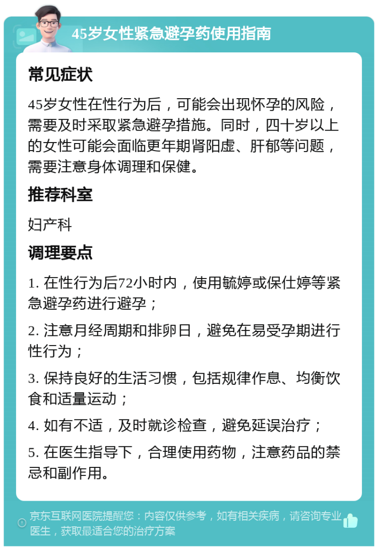 45岁女性紧急避孕药使用指南 常见症状 45岁女性在性行为后，可能会出现怀孕的风险，需要及时采取紧急避孕措施。同时，四十岁以上的女性可能会面临更年期肾阳虚、肝郁等问题，需要注意身体调理和保健。 推荐科室 妇产科 调理要点 1. 在性行为后72小时内，使用毓婷或保仕婷等紧急避孕药进行避孕； 2. 注意月经周期和排卵日，避免在易受孕期进行性行为； 3. 保持良好的生活习惯，包括规律作息、均衡饮食和适量运动； 4. 如有不适，及时就诊检查，避免延误治疗； 5. 在医生指导下，合理使用药物，注意药品的禁忌和副作用。