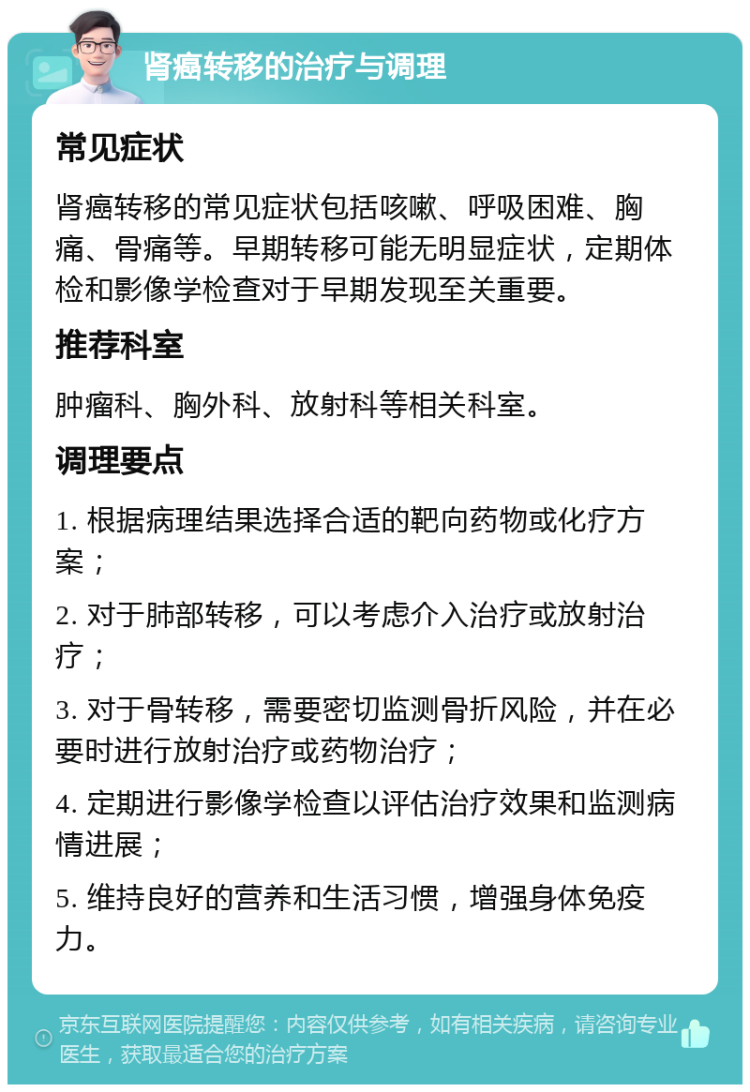 肾癌转移的治疗与调理 常见症状 肾癌转移的常见症状包括咳嗽、呼吸困难、胸痛、骨痛等。早期转移可能无明显症状，定期体检和影像学检查对于早期发现至关重要。 推荐科室 肿瘤科、胸外科、放射科等相关科室。 调理要点 1. 根据病理结果选择合适的靶向药物或化疗方案； 2. 对于肺部转移，可以考虑介入治疗或放射治疗； 3. 对于骨转移，需要密切监测骨折风险，并在必要时进行放射治疗或药物治疗； 4. 定期进行影像学检查以评估治疗效果和监测病情进展； 5. 维持良好的营养和生活习惯，增强身体免疫力。