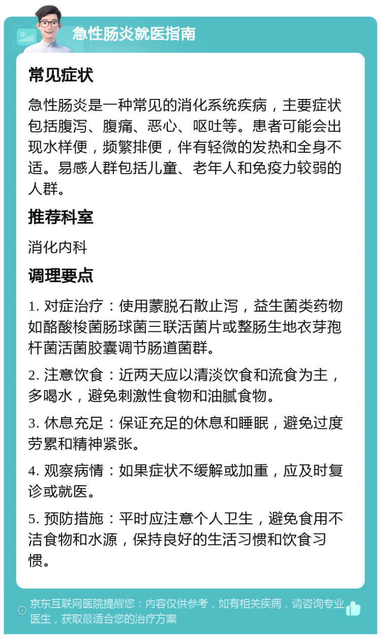 急性肠炎就医指南 常见症状 急性肠炎是一种常见的消化系统疾病，主要症状包括腹泻、腹痛、恶心、呕吐等。患者可能会出现水样便，频繁排便，伴有轻微的发热和全身不适。易感人群包括儿童、老年人和免疫力较弱的人群。 推荐科室 消化内科 调理要点 1. 对症治疗：使用蒙脱石散止泻，益生菌类药物如酪酸梭菌肠球菌三联活菌片或整肠生地衣芽孢杆菌活菌胶囊调节肠道菌群。 2. 注意饮食：近两天应以清淡饮食和流食为主，多喝水，避免刺激性食物和油腻食物。 3. 休息充足：保证充足的休息和睡眠，避免过度劳累和精神紧张。 4. 观察病情：如果症状不缓解或加重，应及时复诊或就医。 5. 预防措施：平时应注意个人卫生，避免食用不洁食物和水源，保持良好的生活习惯和饮食习惯。