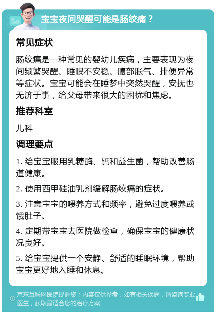 宝宝夜间哭醒可能是肠绞痛？ 常见症状 肠绞痛是一种常见的婴幼儿疾病，主要表现为夜间频繁哭醒、睡眠不安稳、腹部胀气、排便异常等症状。宝宝可能会在睡梦中突然哭醒，安抚也无济于事，给父母带来很大的困扰和焦虑。 推荐科室 儿科 调理要点 1. 给宝宝服用乳糖酶、钙和益生菌，帮助改善肠道健康。 2. 使用西甲硅油乳剂缓解肠绞痛的症状。 3. 注意宝宝的喂养方式和频率，避免过度喂养或饿肚子。 4. 定期带宝宝去医院做检查，确保宝宝的健康状况良好。 5. 给宝宝提供一个安静、舒适的睡眠环境，帮助宝宝更好地入睡和休息。