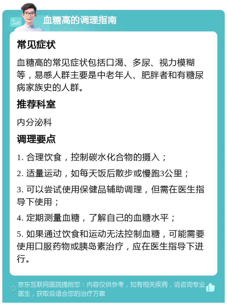 血糖高的调理指南 常见症状 血糖高的常见症状包括口渴、多尿、视力模糊等，易感人群主要是中老年人、肥胖者和有糖尿病家族史的人群。 推荐科室 内分泌科 调理要点 1. 合理饮食，控制碳水化合物的摄入； 2. 适量运动，如每天饭后散步或慢跑3公里； 3. 可以尝试使用保健品辅助调理，但需在医生指导下使用； 4. 定期测量血糖，了解自己的血糖水平； 5. 如果通过饮食和运动无法控制血糖，可能需要使用口服药物或胰岛素治疗，应在医生指导下进行。