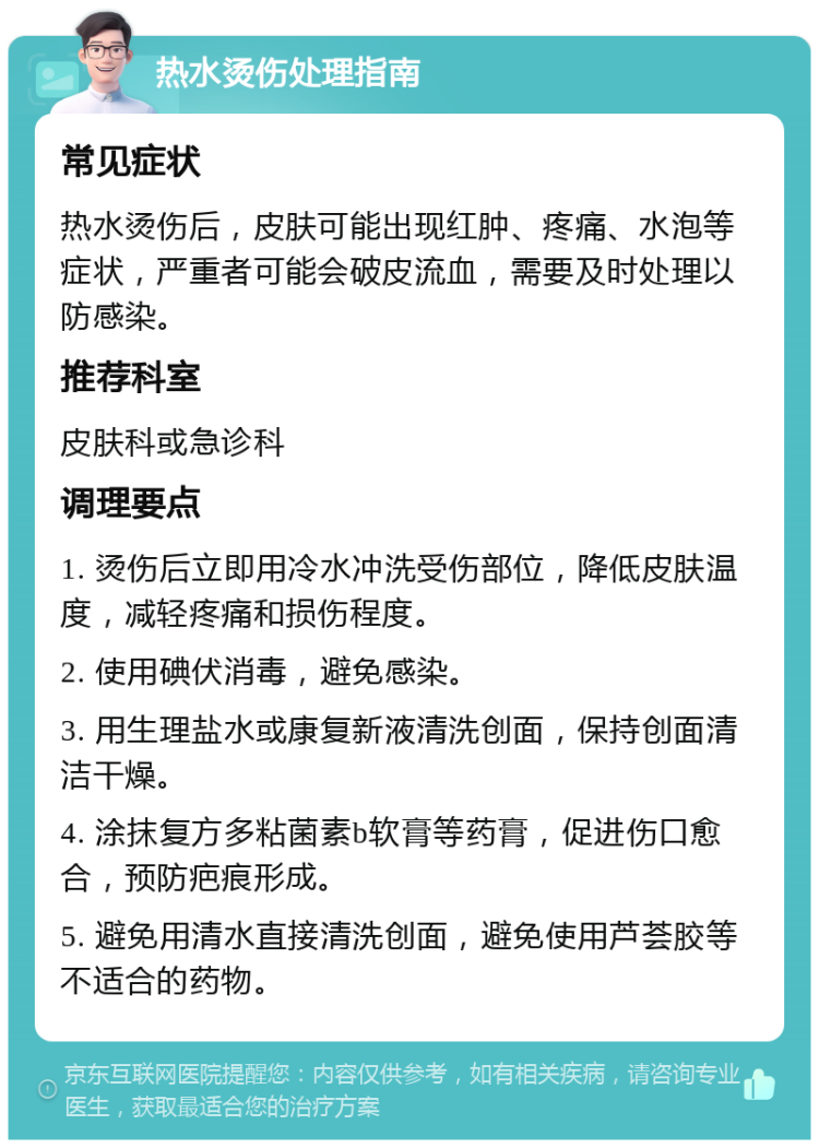 热水烫伤处理指南 常见症状 热水烫伤后，皮肤可能出现红肿、疼痛、水泡等症状，严重者可能会破皮流血，需要及时处理以防感染。 推荐科室 皮肤科或急诊科 调理要点 1. 烫伤后立即用冷水冲洗受伤部位，降低皮肤温度，减轻疼痛和损伤程度。 2. 使用碘伏消毒，避免感染。 3. 用生理盐水或康复新液清洗创面，保持创面清洁干燥。 4. 涂抹复方多粘菌素b软膏等药膏，促进伤口愈合，预防疤痕形成。 5. 避免用清水直接清洗创面，避免使用芦荟胶等不适合的药物。