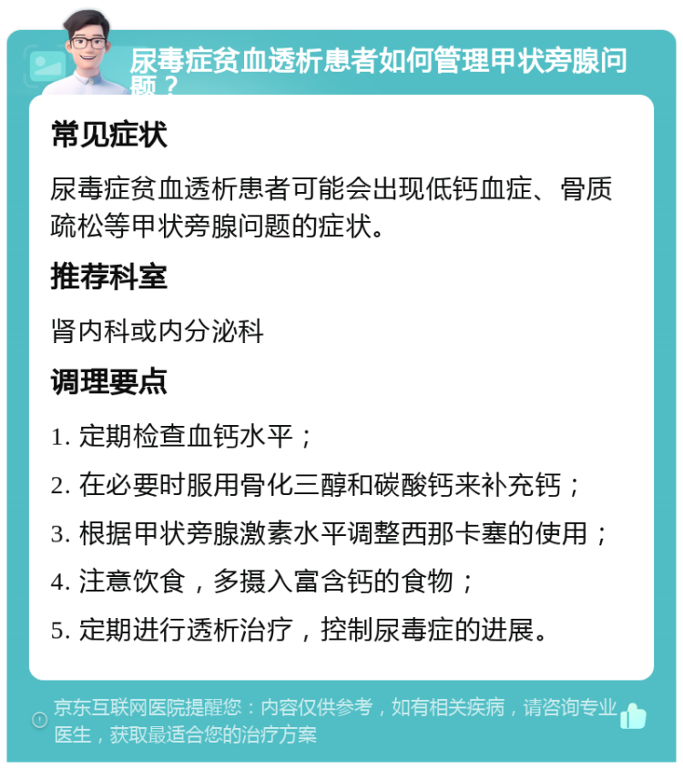 尿毒症贫血透析患者如何管理甲状旁腺问题？ 常见症状 尿毒症贫血透析患者可能会出现低钙血症、骨质疏松等甲状旁腺问题的症状。 推荐科室 肾内科或内分泌科 调理要点 1. 定期检查血钙水平； 2. 在必要时服用骨化三醇和碳酸钙来补充钙； 3. 根据甲状旁腺激素水平调整西那卡塞的使用； 4. 注意饮食，多摄入富含钙的食物； 5. 定期进行透析治疗，控制尿毒症的进展。