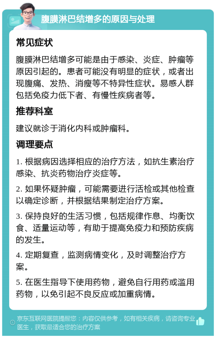 腹膜淋巴结增多的原因与处理 常见症状 腹膜淋巴结增多可能是由于感染、炎症、肿瘤等原因引起的。患者可能没有明显的症状，或者出现腹痛、发热、消瘦等不特异性症状。易感人群包括免疫力低下者、有慢性疾病者等。 推荐科室 建议就诊于消化内科或肿瘤科。 调理要点 1. 根据病因选择相应的治疗方法，如抗生素治疗感染、抗炎药物治疗炎症等。 2. 如果怀疑肿瘤，可能需要进行活检或其他检查以确定诊断，并根据结果制定治疗方案。 3. 保持良好的生活习惯，包括规律作息、均衡饮食、适量运动等，有助于提高免疫力和预防疾病的发生。 4. 定期复查，监测病情变化，及时调整治疗方案。 5. 在医生指导下使用药物，避免自行用药或滥用药物，以免引起不良反应或加重病情。