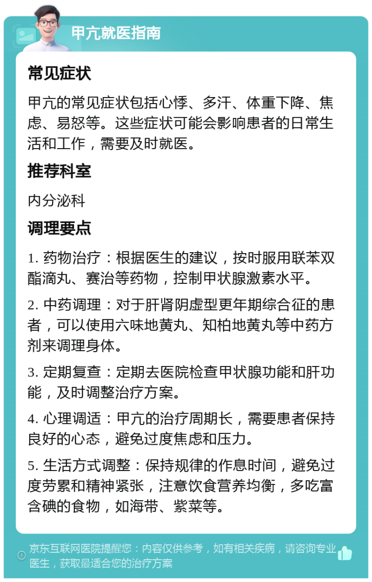 甲亢就医指南 常见症状 甲亢的常见症状包括心悸、多汗、体重下降、焦虑、易怒等。这些症状可能会影响患者的日常生活和工作，需要及时就医。 推荐科室 内分泌科 调理要点 1. 药物治疗：根据医生的建议，按时服用联苯双酯滴丸、赛治等药物，控制甲状腺激素水平。 2. 中药调理：对于肝肾阴虚型更年期综合征的患者，可以使用六味地黄丸、知柏地黄丸等中药方剂来调理身体。 3. 定期复查：定期去医院检查甲状腺功能和肝功能，及时调整治疗方案。 4. 心理调适：甲亢的治疗周期长，需要患者保持良好的心态，避免过度焦虑和压力。 5. 生活方式调整：保持规律的作息时间，避免过度劳累和精神紧张，注意饮食营养均衡，多吃富含碘的食物，如海带、紫菜等。