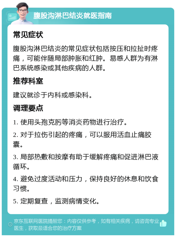 腹股沟淋巴结炎就医指南 常见症状 腹股沟淋巴结炎的常见症状包括按压和拉扯时疼痛，可能伴随局部肿胀和红肿。易感人群为有淋巴系统感染或其他疾病的人群。 推荐科室 建议就诊于内科或感染科。 调理要点 1. 使用头孢克肟等消炎药物进行治疗。 2. 对于拉伤引起的疼痛，可以服用活血止痛胶囊。 3. 局部热敷和按摩有助于缓解疼痛和促进淋巴液循环。 4. 避免过度活动和压力，保持良好的休息和饮食习惯。 5. 定期复查，监测病情变化。