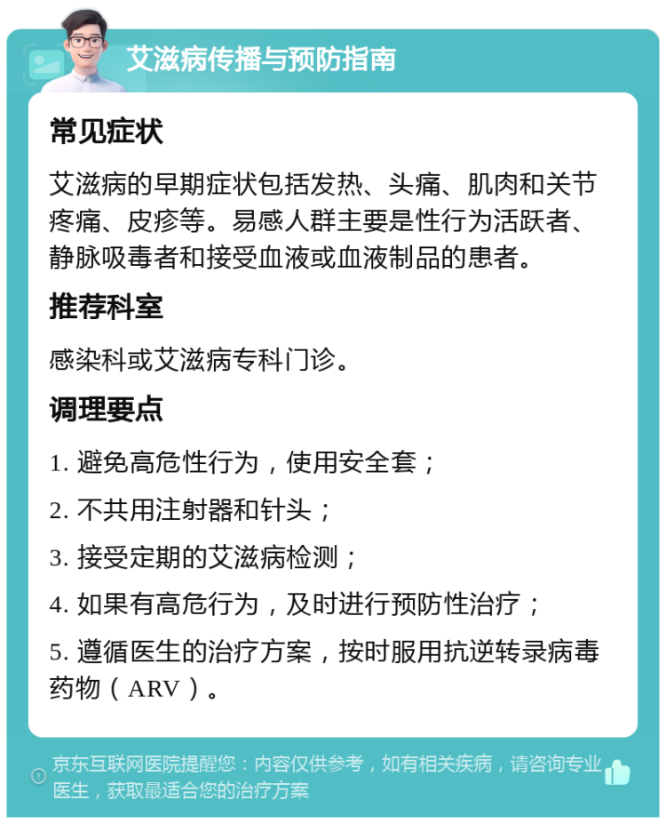 艾滋病传播与预防指南 常见症状 艾滋病的早期症状包括发热、头痛、肌肉和关节疼痛、皮疹等。易感人群主要是性行为活跃者、静脉吸毒者和接受血液或血液制品的患者。 推荐科室 感染科或艾滋病专科门诊。 调理要点 1. 避免高危性行为，使用安全套； 2. 不共用注射器和针头； 3. 接受定期的艾滋病检测； 4. 如果有高危行为，及时进行预防性治疗； 5. 遵循医生的治疗方案，按时服用抗逆转录病毒药物（ARV）。