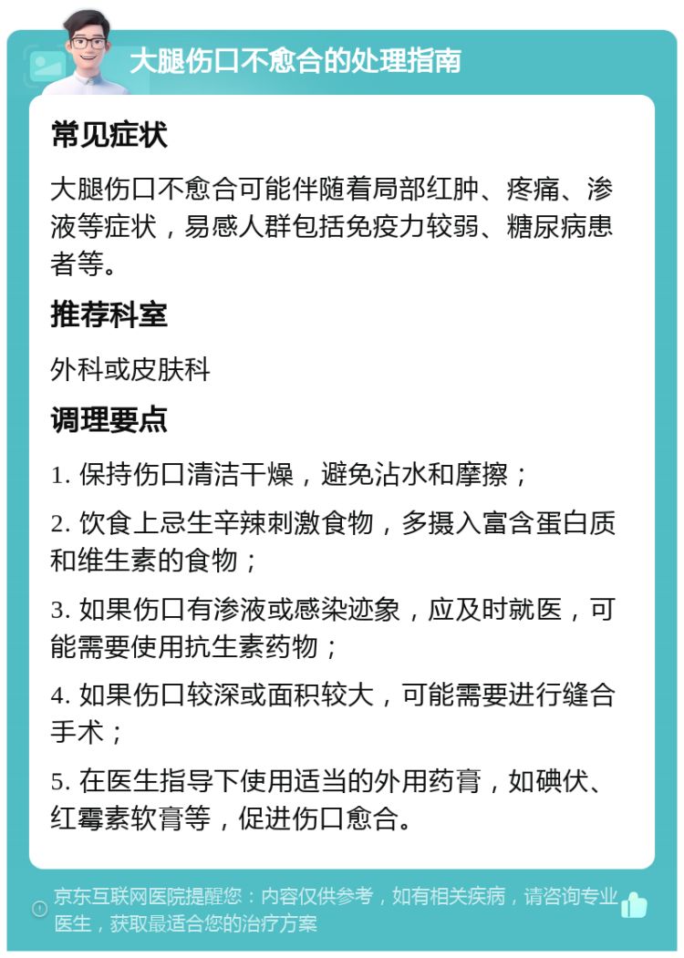 大腿伤口不愈合的处理指南 常见症状 大腿伤口不愈合可能伴随着局部红肿、疼痛、渗液等症状，易感人群包括免疫力较弱、糖尿病患者等。 推荐科室 外科或皮肤科 调理要点 1. 保持伤口清洁干燥，避免沾水和摩擦； 2. 饮食上忌生辛辣刺激食物，多摄入富含蛋白质和维生素的食物； 3. 如果伤口有渗液或感染迹象，应及时就医，可能需要使用抗生素药物； 4. 如果伤口较深或面积较大，可能需要进行缝合手术； 5. 在医生指导下使用适当的外用药膏，如碘伏、红霉素软膏等，促进伤口愈合。