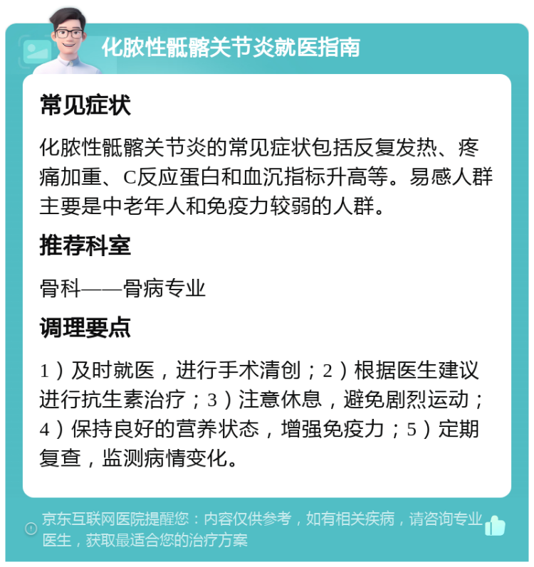 化脓性骶髂关节炎就医指南 常见症状 化脓性骶髂关节炎的常见症状包括反复发热、疼痛加重、C反应蛋白和血沉指标升高等。易感人群主要是中老年人和免疫力较弱的人群。 推荐科室 骨科——骨病专业 调理要点 1）及时就医，进行手术清创；2）根据医生建议进行抗生素治疗；3）注意休息，避免剧烈运动；4）保持良好的营养状态，增强免疫力；5）定期复查，监测病情变化。