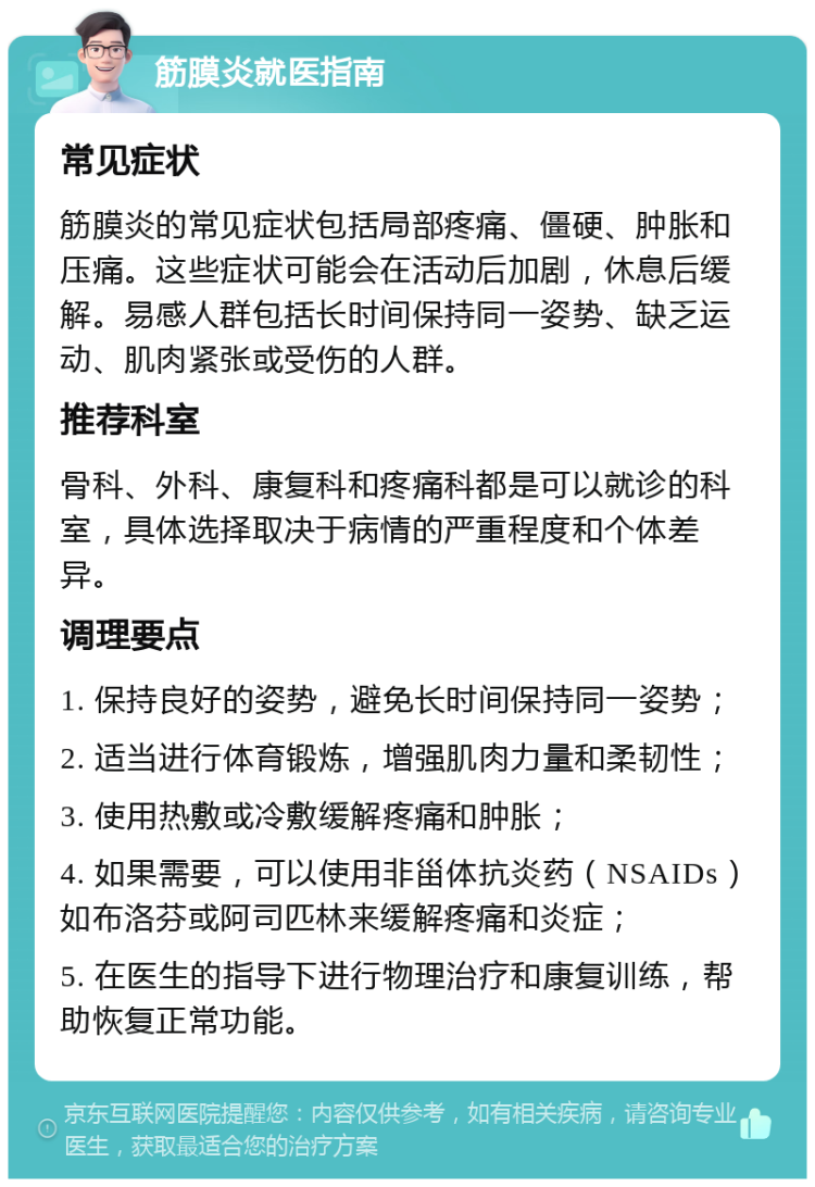 筋膜炎就医指南 常见症状 筋膜炎的常见症状包括局部疼痛、僵硬、肿胀和压痛。这些症状可能会在活动后加剧，休息后缓解。易感人群包括长时间保持同一姿势、缺乏运动、肌肉紧张或受伤的人群。 推荐科室 骨科、外科、康复科和疼痛科都是可以就诊的科室，具体选择取决于病情的严重程度和个体差异。 调理要点 1. 保持良好的姿势，避免长时间保持同一姿势； 2. 适当进行体育锻炼，增强肌肉力量和柔韧性； 3. 使用热敷或冷敷缓解疼痛和肿胀； 4. 如果需要，可以使用非甾体抗炎药（NSAIDs）如布洛芬或阿司匹林来缓解疼痛和炎症； 5. 在医生的指导下进行物理治疗和康复训练，帮助恢复正常功能。