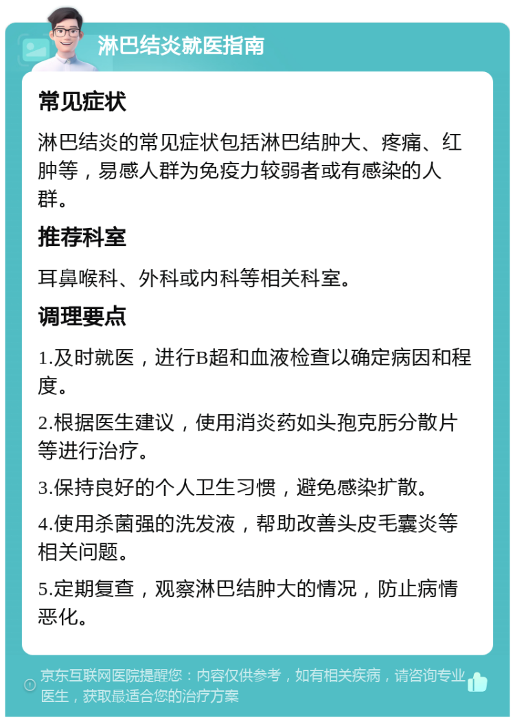 淋巴结炎就医指南 常见症状 淋巴结炎的常见症状包括淋巴结肿大、疼痛、红肿等，易感人群为免疫力较弱者或有感染的人群。 推荐科室 耳鼻喉科、外科或内科等相关科室。 调理要点 1.及时就医，进行B超和血液检查以确定病因和程度。 2.根据医生建议，使用消炎药如头孢克肟分散片等进行治疗。 3.保持良好的个人卫生习惯，避免感染扩散。 4.使用杀菌强的洗发液，帮助改善头皮毛囊炎等相关问题。 5.定期复查，观察淋巴结肿大的情况，防止病情恶化。