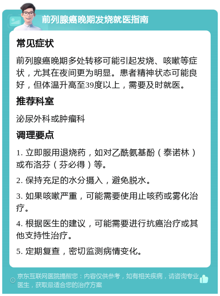 前列腺癌晚期发烧就医指南 常见症状 前列腺癌晚期多处转移可能引起发烧、咳嗽等症状，尤其在夜间更为明显。患者精神状态可能良好，但体温升高至39度以上，需要及时就医。 推荐科室 泌尿外科或肿瘤科 调理要点 1. 立即服用退烧药，如对乙酰氨基酚（泰诺林）或布洛芬（芬必得）等。 2. 保持充足的水分摄入，避免脱水。 3. 如果咳嗽严重，可能需要使用止咳药或雾化治疗。 4. 根据医生的建议，可能需要进行抗癌治疗或其他支持性治疗。 5. 定期复查，密切监测病情变化。