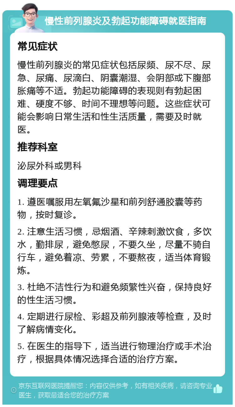 慢性前列腺炎及勃起功能障碍就医指南 常见症状 慢性前列腺炎的常见症状包括尿频、尿不尽、尿急、尿痛、尿滴白、阴囊潮湿、会阴部或下腹部胀痛等不适。勃起功能障碍的表现则有勃起困难、硬度不够、时间不理想等问题。这些症状可能会影响日常生活和性生活质量，需要及时就医。 推荐科室 泌尿外科或男科 调理要点 1. 遵医嘱服用左氧氟沙星和前列舒通胶囊等药物，按时复诊。 2. 注意生活习惯，忌烟酒、辛辣刺激饮食，多饮水，勤排尿，避免憋尿，不要久坐，尽量不骑自行车，避免着凉、劳累，不要熬夜，适当体育锻炼。 3. 杜绝不洁性行为和避免频繁性兴奋，保持良好的性生活习惯。 4. 定期进行尿检、彩超及前列腺液等检查，及时了解病情变化。 5. 在医生的指导下，适当进行物理治疗或手术治疗，根据具体情况选择合适的治疗方案。