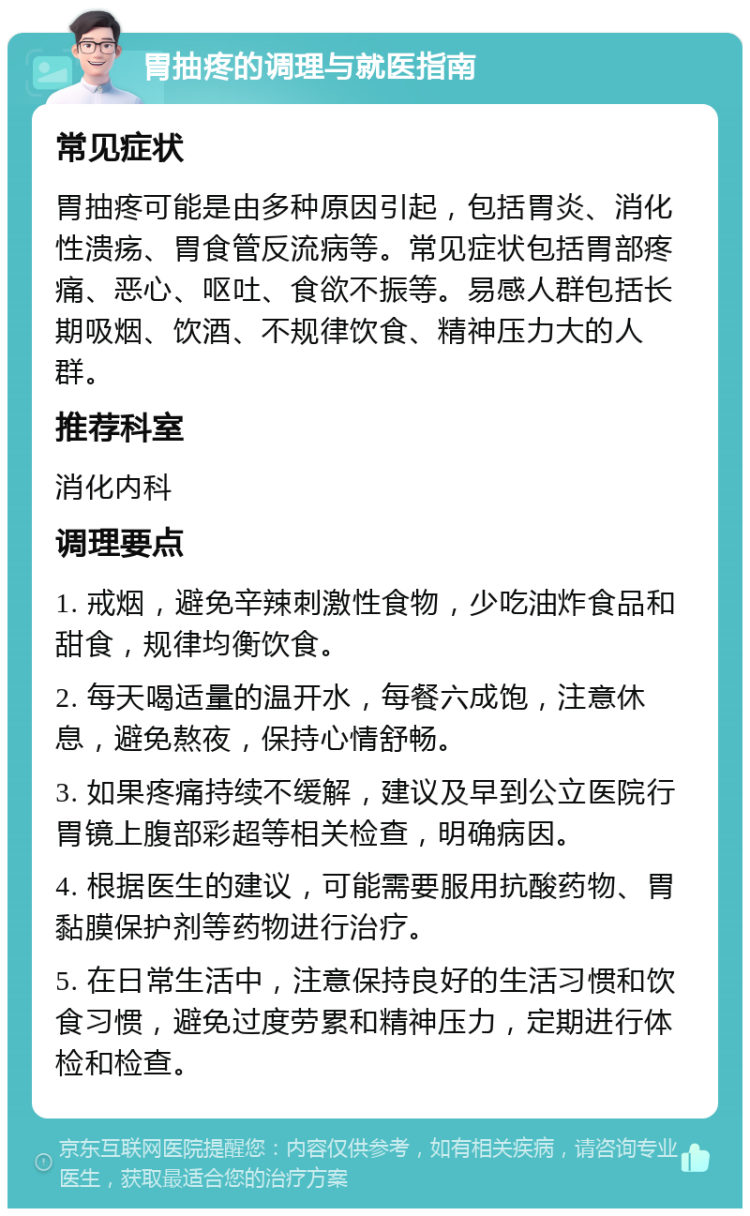 胃抽疼的调理与就医指南 常见症状 胃抽疼可能是由多种原因引起，包括胃炎、消化性溃疡、胃食管反流病等。常见症状包括胃部疼痛、恶心、呕吐、食欲不振等。易感人群包括长期吸烟、饮酒、不规律饮食、精神压力大的人群。 推荐科室 消化内科 调理要点 1. 戒烟，避免辛辣刺激性食物，少吃油炸食品和甜食，规律均衡饮食。 2. 每天喝适量的温开水，每餐六成饱，注意休息，避免熬夜，保持心情舒畅。 3. 如果疼痛持续不缓解，建议及早到公立医院行胃镜上腹部彩超等相关检查，明确病因。 4. 根据医生的建议，可能需要服用抗酸药物、胃黏膜保护剂等药物进行治疗。 5. 在日常生活中，注意保持良好的生活习惯和饮食习惯，避免过度劳累和精神压力，定期进行体检和检查。