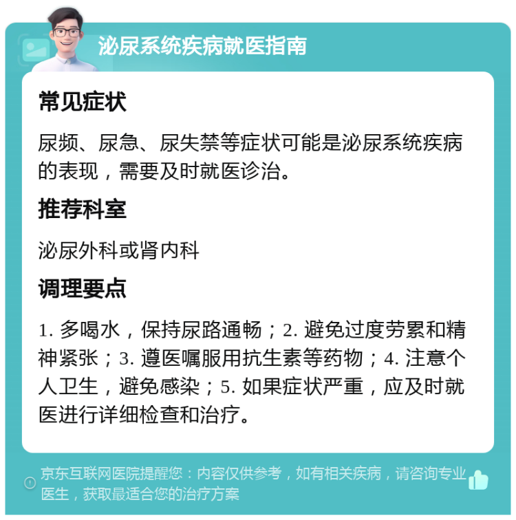 泌尿系统疾病就医指南 常见症状 尿频、尿急、尿失禁等症状可能是泌尿系统疾病的表现，需要及时就医诊治。 推荐科室 泌尿外科或肾内科 调理要点 1. 多喝水，保持尿路通畅；2. 避免过度劳累和精神紧张；3. 遵医嘱服用抗生素等药物；4. 注意个人卫生，避免感染；5. 如果症状严重，应及时就医进行详细检查和治疗。