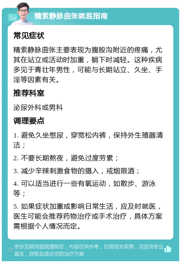 精索静脉曲张就医指南 常见症状 精索静脉曲张主要表现为腹股沟附近的疼痛，尤其在站立或活动时加重，躺下时减轻。这种疾病多见于青壮年男性，可能与长期站立、久坐、手淫等因素有关。 推荐科室 泌尿外科或男科 调理要点 1. 避免久坐憋尿，穿宽松内裤，保持外生殖器清洁； 2. 不要长期熬夜，避免过度劳累； 3. 减少辛辣刺激食物的摄入，戒烟限酒； 4. 可以适当进行一些有氧运动，如散步、游泳等； 5. 如果症状加重或影响日常生活，应及时就医，医生可能会推荐药物治疗或手术治疗，具体方案需根据个人情况而定。