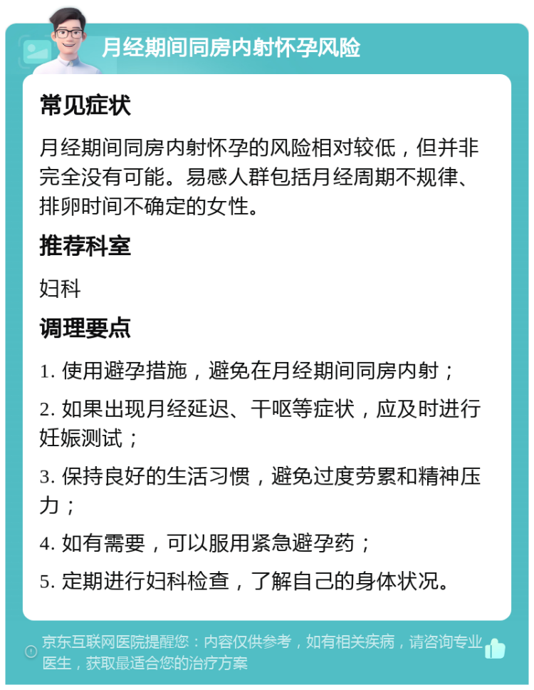 月经期间同房内射怀孕风险 常见症状 月经期间同房内射怀孕的风险相对较低，但并非完全没有可能。易感人群包括月经周期不规律、排卵时间不确定的女性。 推荐科室 妇科 调理要点 1. 使用避孕措施，避免在月经期间同房内射； 2. 如果出现月经延迟、干呕等症状，应及时进行妊娠测试； 3. 保持良好的生活习惯，避免过度劳累和精神压力； 4. 如有需要，可以服用紧急避孕药； 5. 定期进行妇科检查，了解自己的身体状况。