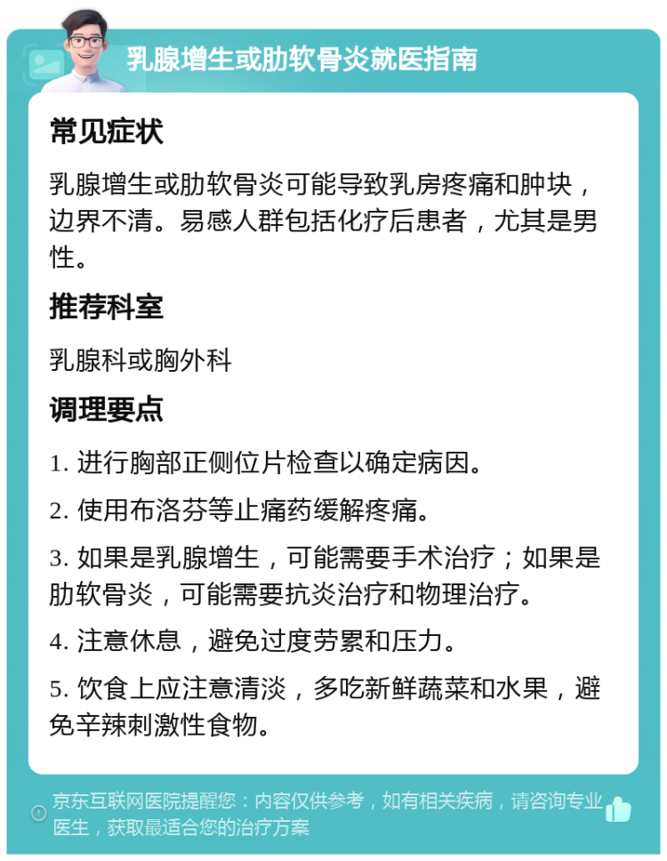 乳腺增生或肋软骨炎就医指南 常见症状 乳腺增生或肋软骨炎可能导致乳房疼痛和肿块，边界不清。易感人群包括化疗后患者，尤其是男性。 推荐科室 乳腺科或胸外科 调理要点 1. 进行胸部正侧位片检查以确定病因。 2. 使用布洛芬等止痛药缓解疼痛。 3. 如果是乳腺增生，可能需要手术治疗；如果是肋软骨炎，可能需要抗炎治疗和物理治疗。 4. 注意休息，避免过度劳累和压力。 5. 饮食上应注意清淡，多吃新鲜蔬菜和水果，避免辛辣刺激性食物。