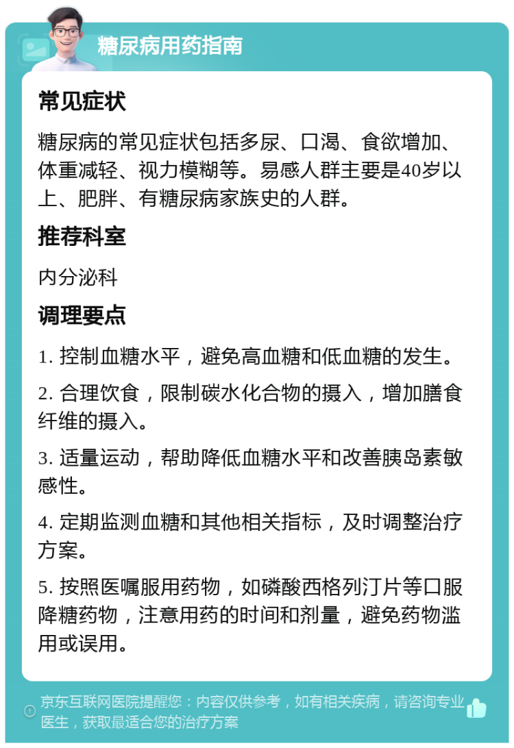 糖尿病用药指南 常见症状 糖尿病的常见症状包括多尿、口渴、食欲增加、体重减轻、视力模糊等。易感人群主要是40岁以上、肥胖、有糖尿病家族史的人群。 推荐科室 内分泌科 调理要点 1. 控制血糖水平，避免高血糖和低血糖的发生。 2. 合理饮食，限制碳水化合物的摄入，增加膳食纤维的摄入。 3. 适量运动，帮助降低血糖水平和改善胰岛素敏感性。 4. 定期监测血糖和其他相关指标，及时调整治疗方案。 5. 按照医嘱服用药物，如磷酸西格列汀片等口服降糖药物，注意用药的时间和剂量，避免药物滥用或误用。