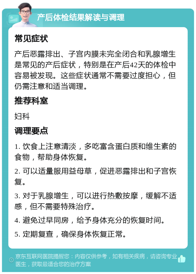 产后体检结果解读与调理 常见症状 产后恶露排出、子宫内膜未完全闭合和乳腺增生是常见的产后症状，特别是在产后42天的体检中容易被发现。这些症状通常不需要过度担心，但仍需注意和适当调理。 推荐科室 妇科 调理要点 1. 饮食上注意清淡，多吃富含蛋白质和维生素的食物，帮助身体恢复。 2. 可以适量服用益母草，促进恶露排出和子宫恢复。 3. 对于乳腺增生，可以进行热敷按摩，缓解不适感，但不需要特殊治疗。 4. 避免过早同房，给予身体充分的恢复时间。 5. 定期复查，确保身体恢复正常。