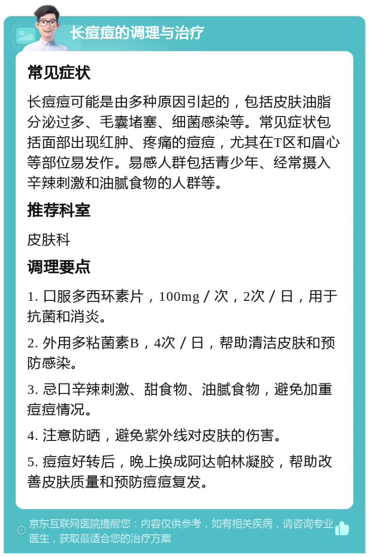 长痘痘的调理与治疗 常见症状 长痘痘可能是由多种原因引起的，包括皮肤油脂分泌过多、毛囊堵塞、细菌感染等。常见症状包括面部出现红肿、疼痛的痘痘，尤其在T区和眉心等部位易发作。易感人群包括青少年、经常摄入辛辣刺激和油腻食物的人群等。 推荐科室 皮肤科 调理要点 1. 口服多西环素片，100mg／次，2次／日，用于抗菌和消炎。 2. 外用多粘菌素B，4次／日，帮助清洁皮肤和预防感染。 3. 忌口辛辣刺激、甜食物、油腻食物，避免加重痘痘情况。 4. 注意防晒，避免紫外线对皮肤的伤害。 5. 痘痘好转后，晚上换成阿达帕林凝胶，帮助改善皮肤质量和预防痘痘复发。