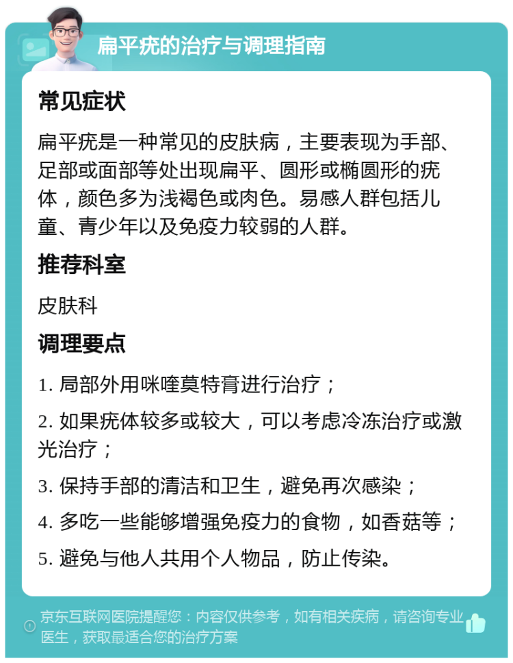 扁平疣的治疗与调理指南 常见症状 扁平疣是一种常见的皮肤病，主要表现为手部、足部或面部等处出现扁平、圆形或椭圆形的疣体，颜色多为浅褐色或肉色。易感人群包括儿童、青少年以及免疫力较弱的人群。 推荐科室 皮肤科 调理要点 1. 局部外用咪喹莫特膏进行治疗； 2. 如果疣体较多或较大，可以考虑冷冻治疗或激光治疗； 3. 保持手部的清洁和卫生，避免再次感染； 4. 多吃一些能够增强免疫力的食物，如香菇等； 5. 避免与他人共用个人物品，防止传染。