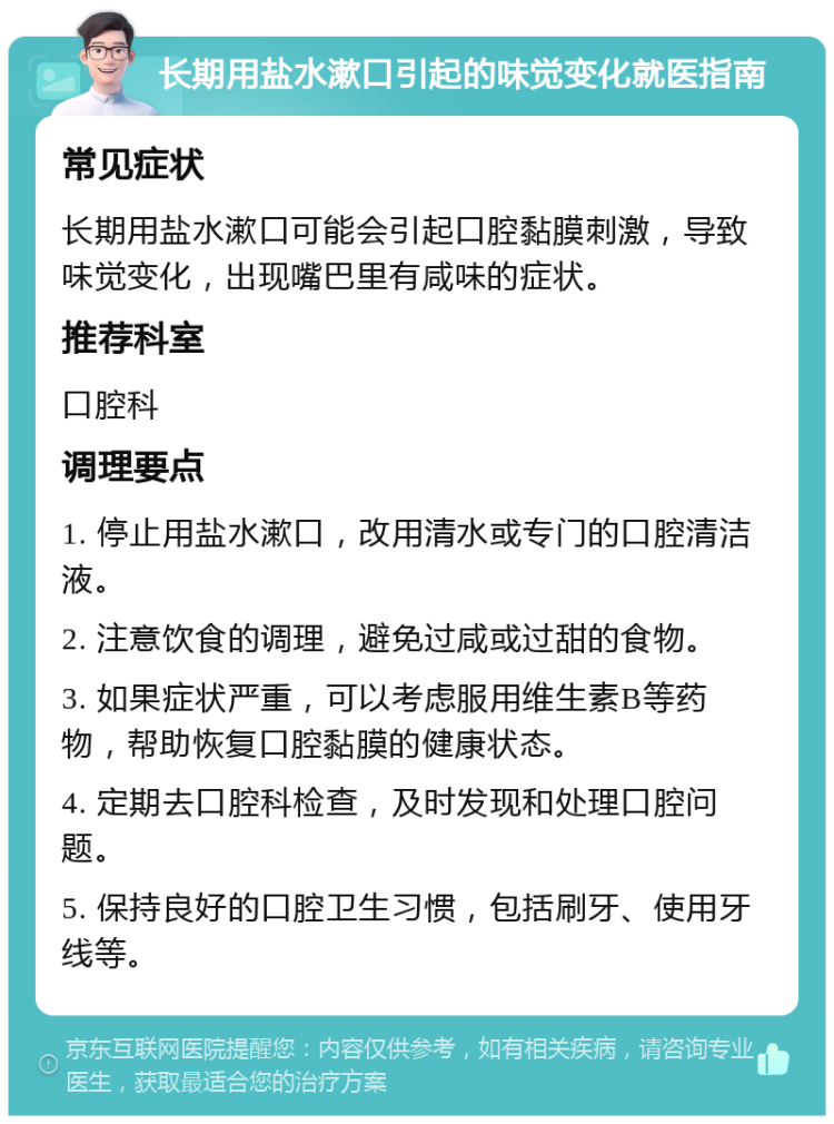 长期用盐水漱口引起的味觉变化就医指南 常见症状 长期用盐水漱口可能会引起口腔黏膜刺激，导致味觉变化，出现嘴巴里有咸味的症状。 推荐科室 口腔科 调理要点 1. 停止用盐水漱口，改用清水或专门的口腔清洁液。 2. 注意饮食的调理，避免过咸或过甜的食物。 3. 如果症状严重，可以考虑服用维生素B等药物，帮助恢复口腔黏膜的健康状态。 4. 定期去口腔科检查，及时发现和处理口腔问题。 5. 保持良好的口腔卫生习惯，包括刷牙、使用牙线等。