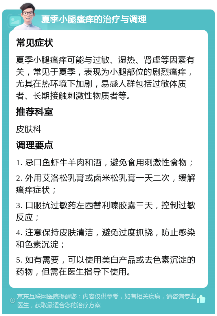 夏季小腿瘙痒的治疗与调理 常见症状 夏季小腿瘙痒可能与过敏、湿热、肾虚等因素有关，常见于夏季，表现为小腿部位的剧烈瘙痒，尤其在热环境下加剧，易感人群包括过敏体质者、长期接触刺激性物质者等。 推荐科室 皮肤科 调理要点 1. 忌口鱼虾牛羊肉和酒，避免食用刺激性食物； 2. 外用艾洛松乳膏或卤米松乳膏一天二次，缓解瘙痒症状； 3. 口服抗过敏药左西替利嗪胶囊三天，控制过敏反应； 4. 注意保持皮肤清洁，避免过度抓挠，防止感染和色素沉淀； 5. 如有需要，可以使用美白产品或去色素沉淀的药物，但需在医生指导下使用。