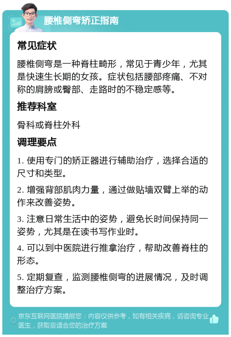 腰椎侧弯矫正指南 常见症状 腰椎侧弯是一种脊柱畸形，常见于青少年，尤其是快速生长期的女孩。症状包括腰部疼痛、不对称的肩膀或臀部、走路时的不稳定感等。 推荐科室 骨科或脊柱外科 调理要点 1. 使用专门的矫正器进行辅助治疗，选择合适的尺寸和类型。 2. 增强背部肌肉力量，通过做贴墙双臂上举的动作来改善姿势。 3. 注意日常生活中的姿势，避免长时间保持同一姿势，尤其是在读书写作业时。 4. 可以到中医院进行推拿治疗，帮助改善脊柱的形态。 5. 定期复查，监测腰椎侧弯的进展情况，及时调整治疗方案。