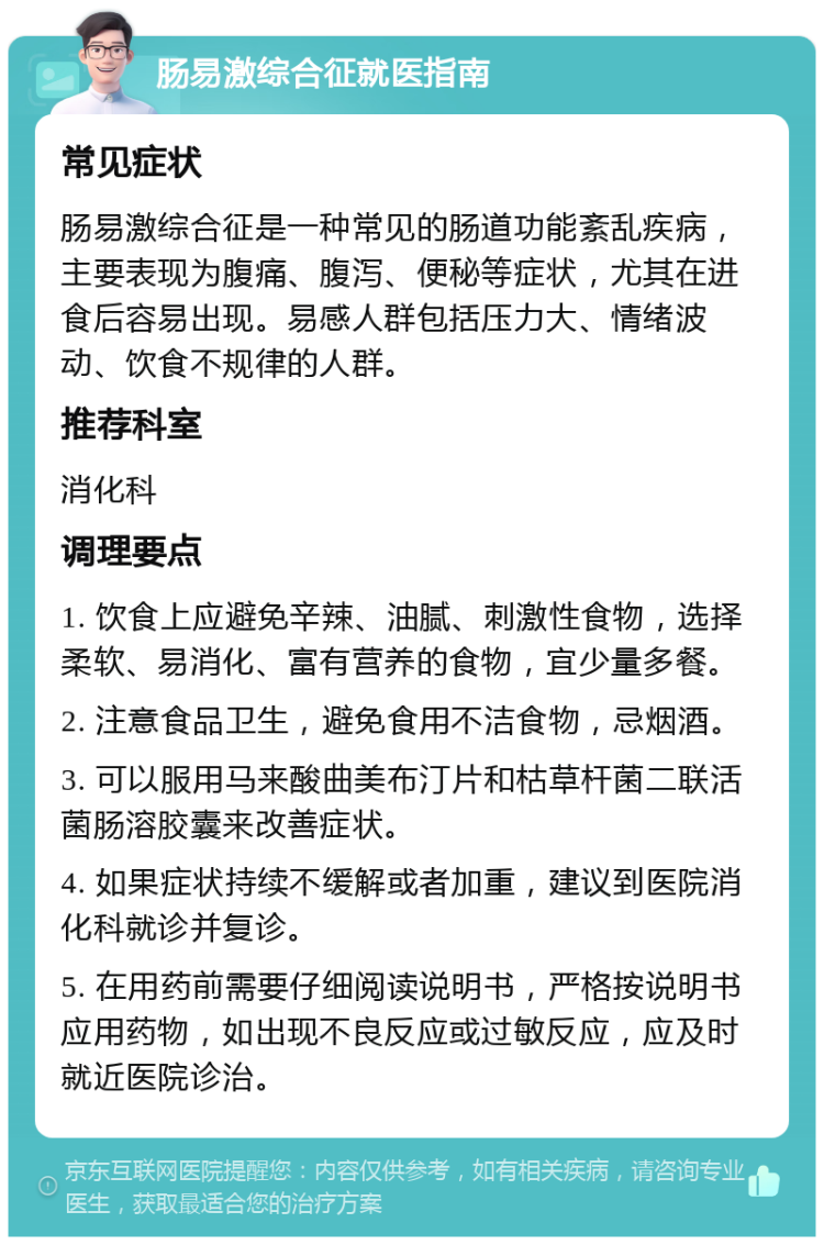 肠易激综合征就医指南 常见症状 肠易激综合征是一种常见的肠道功能紊乱疾病，主要表现为腹痛、腹泻、便秘等症状，尤其在进食后容易出现。易感人群包括压力大、情绪波动、饮食不规律的人群。 推荐科室 消化科 调理要点 1. 饮食上应避免辛辣、油腻、刺激性食物，选择柔软、易消化、富有营养的食物，宜少量多餐。 2. 注意食品卫生，避免食用不洁食物，忌烟酒。 3. 可以服用马来酸曲美布汀片和枯草杆菌二联活菌肠溶胶囊来改善症状。 4. 如果症状持续不缓解或者加重，建议到医院消化科就诊并复诊。 5. 在用药前需要仔细阅读说明书，严格按说明书应用药物，如出现不良反应或过敏反应，应及时就近医院诊治。