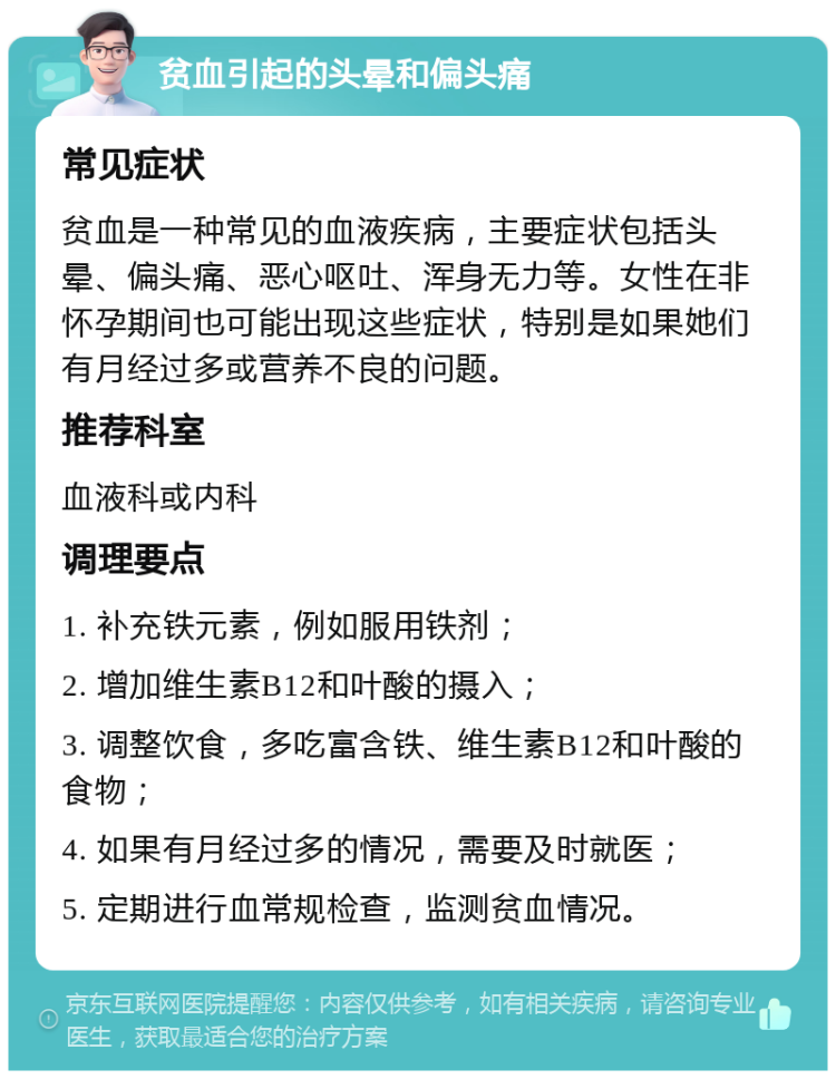 贫血引起的头晕和偏头痛 常见症状 贫血是一种常见的血液疾病，主要症状包括头晕、偏头痛、恶心呕吐、浑身无力等。女性在非怀孕期间也可能出现这些症状，特别是如果她们有月经过多或营养不良的问题。 推荐科室 血液科或内科 调理要点 1. 补充铁元素，例如服用铁剂； 2. 增加维生素B12和叶酸的摄入； 3. 调整饮食，多吃富含铁、维生素B12和叶酸的食物； 4. 如果有月经过多的情况，需要及时就医； 5. 定期进行血常规检查，监测贫血情况。