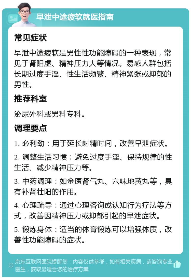 早泄中途疲软就医指南 常见症状 早泄中途疲软是男性性功能障碍的一种表现，常见于肾阳虚、精神压力大等情况。易感人群包括长期过度手淫、性生活频繁、精神紧张或抑郁的男性。 推荐科室 泌尿外科或男科专科。 调理要点 1. 必利劲：用于延长射精时间，改善早泄症状。 2. 调整生活习惯：避免过度手淫、保持规律的性生活、减少精神压力等。 3. 中药调理：如金匮肾气丸、六味地黄丸等，具有补肾壮阳的作用。 4. 心理疏导：通过心理咨询或认知行为疗法等方式，改善因精神压力或抑郁引起的早泄症状。 5. 锻炼身体：适当的体育锻炼可以增强体质，改善性功能障碍的症状。