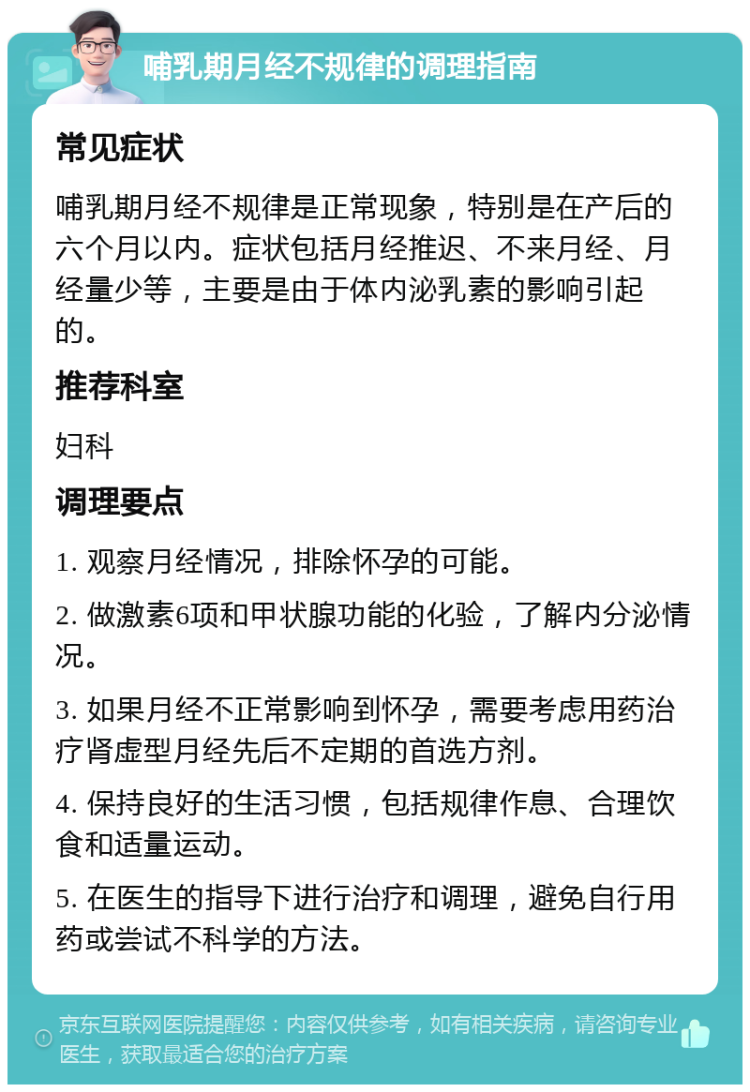 哺乳期月经不规律的调理指南 常见症状 哺乳期月经不规律是正常现象，特别是在产后的六个月以内。症状包括月经推迟、不来月经、月经量少等，主要是由于体内泌乳素的影响引起的。 推荐科室 妇科 调理要点 1. 观察月经情况，排除怀孕的可能。 2. 做激素6项和甲状腺功能的化验，了解内分泌情况。 3. 如果月经不正常影响到怀孕，需要考虑用药治疗肾虚型月经先后不定期的首选方剂。 4. 保持良好的生活习惯，包括规律作息、合理饮食和适量运动。 5. 在医生的指导下进行治疗和调理，避免自行用药或尝试不科学的方法。