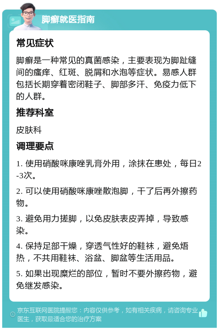 脚癣就医指南 常见症状 脚癣是一种常见的真菌感染，主要表现为脚趾缝间的瘙痒、红斑、脱屑和水泡等症状。易感人群包括长期穿着密闭鞋子、脚部多汗、免疫力低下的人群。 推荐科室 皮肤科 调理要点 1. 使用硝酸咪康唑乳膏外用，涂抹在患处，每日2-3次。 2. 可以使用硝酸咪康唑散泡脚，干了后再外擦药物。 3. 避免用力搓脚，以免皮肤表皮弄掉，导致感染。 4. 保持足部干燥，穿透气性好的鞋袜，避免焐热，不共用鞋袜、浴盆、脚盆等生活用品。 5. 如果出现糜烂的部位，暂时不要外擦药物，避免继发感染。