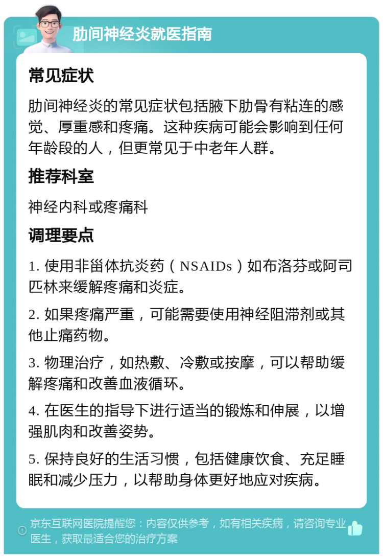 肋间神经炎就医指南 常见症状 肋间神经炎的常见症状包括腋下肋骨有粘连的感觉、厚重感和疼痛。这种疾病可能会影响到任何年龄段的人，但更常见于中老年人群。 推荐科室 神经内科或疼痛科 调理要点 1. 使用非甾体抗炎药（NSAIDs）如布洛芬或阿司匹林来缓解疼痛和炎症。 2. 如果疼痛严重，可能需要使用神经阻滞剂或其他止痛药物。 3. 物理治疗，如热敷、冷敷或按摩，可以帮助缓解疼痛和改善血液循环。 4. 在医生的指导下进行适当的锻炼和伸展，以增强肌肉和改善姿势。 5. 保持良好的生活习惯，包括健康饮食、充足睡眠和减少压力，以帮助身体更好地应对疾病。