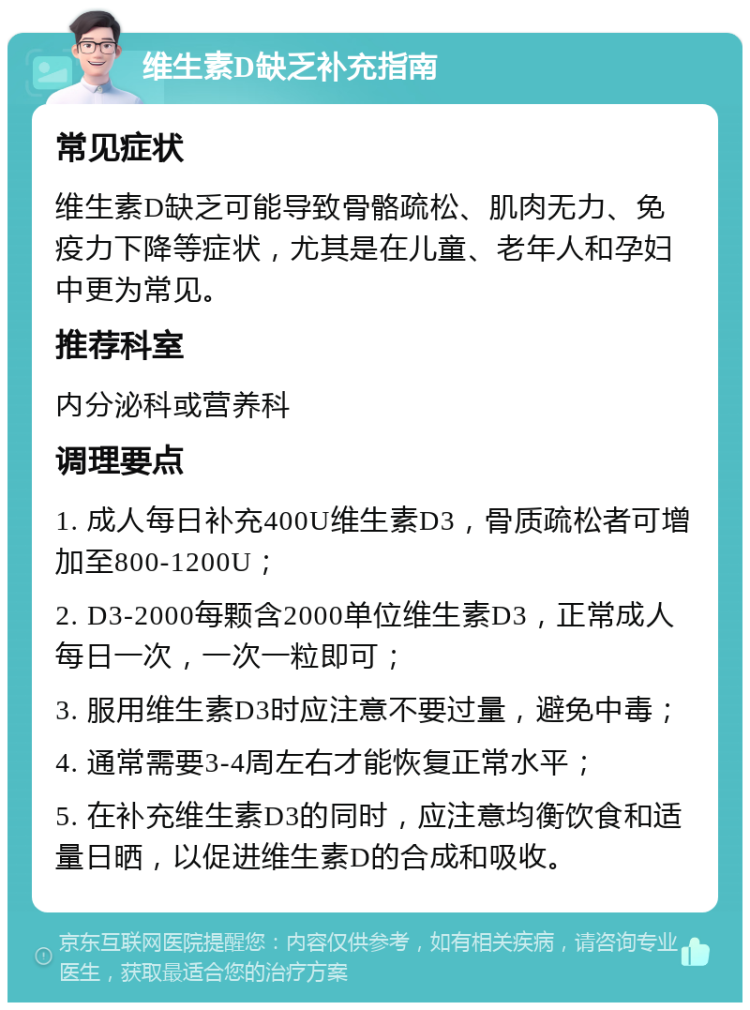 维生素D缺乏补充指南 常见症状 维生素D缺乏可能导致骨骼疏松、肌肉无力、免疫力下降等症状，尤其是在儿童、老年人和孕妇中更为常见。 推荐科室 内分泌科或营养科 调理要点 1. 成人每日补充400U维生素D3，骨质疏松者可增加至800-1200U； 2. D3-2000每颗含2000单位维生素D3，正常成人每日一次，一次一粒即可； 3. 服用维生素D3时应注意不要过量，避免中毒； 4. 通常需要3-4周左右才能恢复正常水平； 5. 在补充维生素D3的同时，应注意均衡饮食和适量日晒，以促进维生素D的合成和吸收。