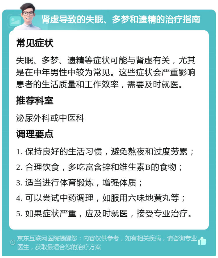 肾虚导致的失眠、多梦和遗精的治疗指南 常见症状 失眠、多梦、遗精等症状可能与肾虚有关，尤其是在中年男性中较为常见。这些症状会严重影响患者的生活质量和工作效率，需要及时就医。 推荐科室 泌尿外科或中医科 调理要点 1. 保持良好的生活习惯，避免熬夜和过度劳累； 2. 合理饮食，多吃富含锌和维生素B的食物； 3. 适当进行体育锻炼，增强体质； 4. 可以尝试中药调理，如服用六味地黄丸等； 5. 如果症状严重，应及时就医，接受专业治疗。