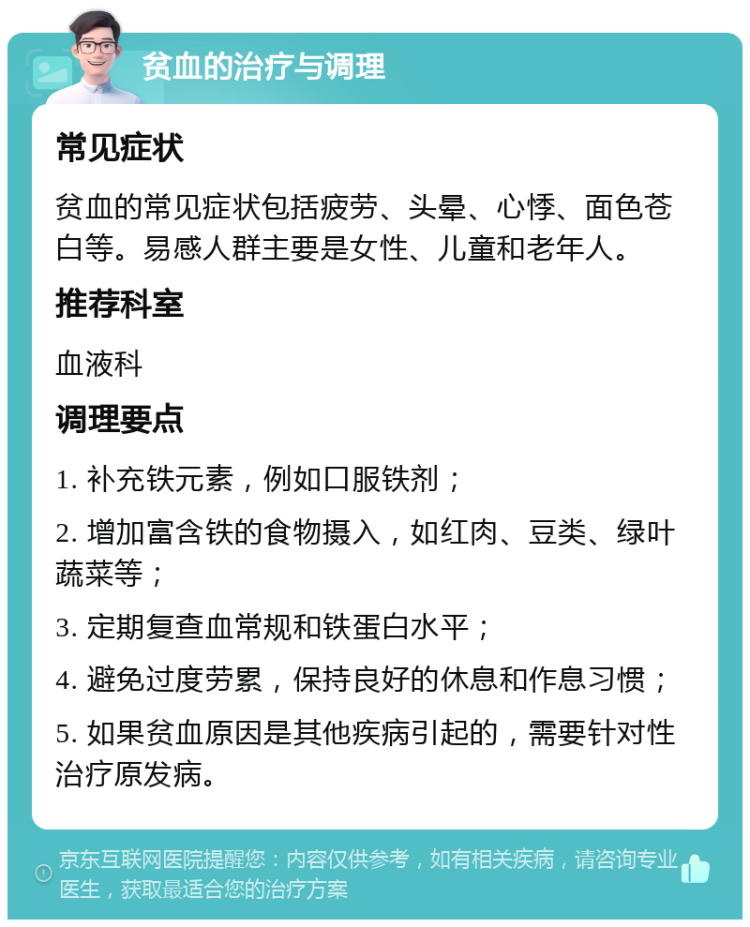 贫血的治疗与调理 常见症状 贫血的常见症状包括疲劳、头晕、心悸、面色苍白等。易感人群主要是女性、儿童和老年人。 推荐科室 血液科 调理要点 1. 补充铁元素，例如口服铁剂； 2. 增加富含铁的食物摄入，如红肉、豆类、绿叶蔬菜等； 3. 定期复查血常规和铁蛋白水平； 4. 避免过度劳累，保持良好的休息和作息习惯； 5. 如果贫血原因是其他疾病引起的，需要针对性治疗原发病。