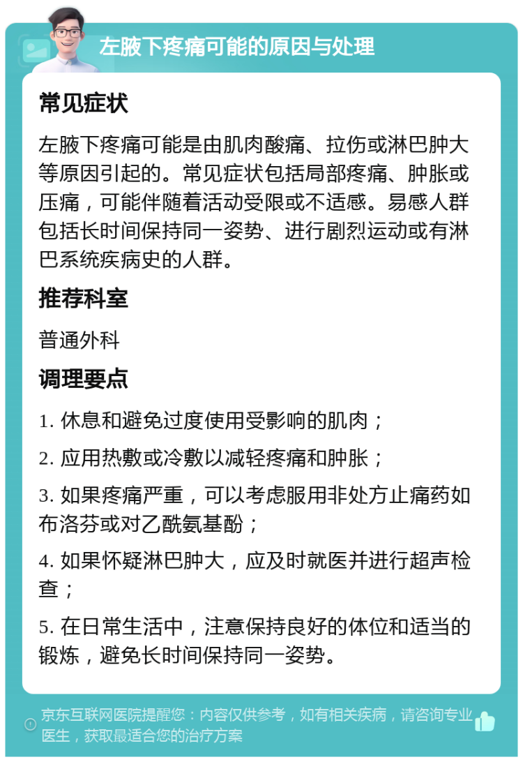 左腋下疼痛可能的原因与处理 常见症状 左腋下疼痛可能是由肌肉酸痛、拉伤或淋巴肿大等原因引起的。常见症状包括局部疼痛、肿胀或压痛，可能伴随着活动受限或不适感。易感人群包括长时间保持同一姿势、进行剧烈运动或有淋巴系统疾病史的人群。 推荐科室 普通外科 调理要点 1. 休息和避免过度使用受影响的肌肉； 2. 应用热敷或冷敷以减轻疼痛和肿胀； 3. 如果疼痛严重，可以考虑服用非处方止痛药如布洛芬或对乙酰氨基酚； 4. 如果怀疑淋巴肿大，应及时就医并进行超声检查； 5. 在日常生活中，注意保持良好的体位和适当的锻炼，避免长时间保持同一姿势。