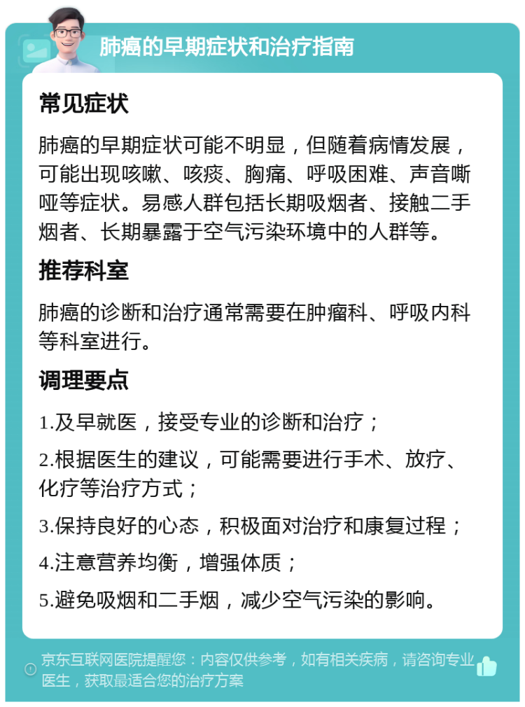 肺癌的早期症状和治疗指南 常见症状 肺癌的早期症状可能不明显，但随着病情发展，可能出现咳嗽、咳痰、胸痛、呼吸困难、声音嘶哑等症状。易感人群包括长期吸烟者、接触二手烟者、长期暴露于空气污染环境中的人群等。 推荐科室 肺癌的诊断和治疗通常需要在肿瘤科、呼吸内科等科室进行。 调理要点 1.及早就医，接受专业的诊断和治疗； 2.根据医生的建议，可能需要进行手术、放疗、化疗等治疗方式； 3.保持良好的心态，积极面对治疗和康复过程； 4.注意营养均衡，增强体质； 5.避免吸烟和二手烟，减少空气污染的影响。