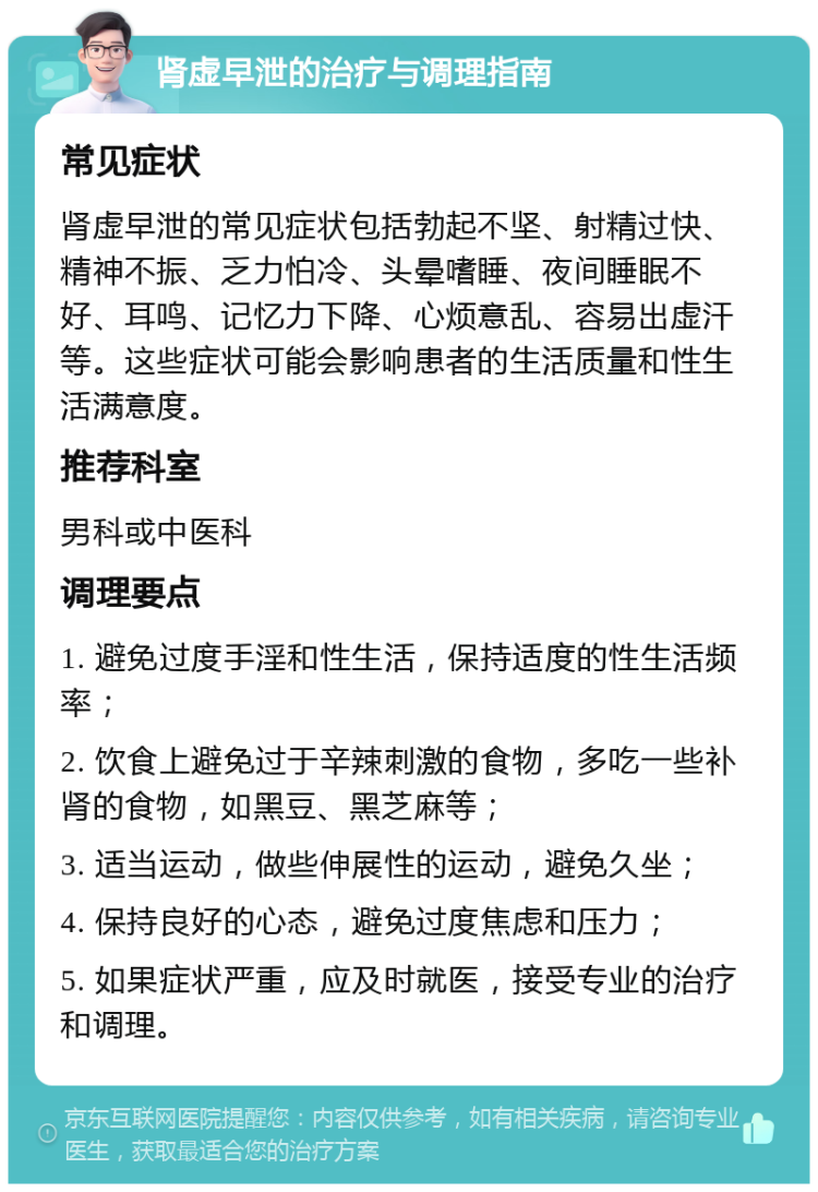 肾虚早泄的治疗与调理指南 常见症状 肾虚早泄的常见症状包括勃起不坚、射精过快、精神不振、乏力怕冷、头晕嗜睡、夜间睡眠不好、耳鸣、记忆力下降、心烦意乱、容易出虚汗等。这些症状可能会影响患者的生活质量和性生活满意度。 推荐科室 男科或中医科 调理要点 1. 避免过度手淫和性生活，保持适度的性生活频率； 2. 饮食上避免过于辛辣刺激的食物，多吃一些补肾的食物，如黑豆、黑芝麻等； 3. 适当运动，做些伸展性的运动，避免久坐； 4. 保持良好的心态，避免过度焦虑和压力； 5. 如果症状严重，应及时就医，接受专业的治疗和调理。