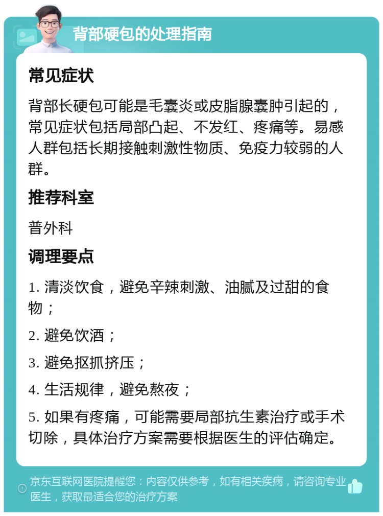 背部硬包的处理指南 常见症状 背部长硬包可能是毛囊炎或皮脂腺囊肿引起的，常见症状包括局部凸起、不发红、疼痛等。易感人群包括长期接触刺激性物质、免疫力较弱的人群。 推荐科室 普外科 调理要点 1. 清淡饮食，避免辛辣刺激、油腻及过甜的食物； 2. 避免饮酒； 3. 避免抠抓挤压； 4. 生活规律，避免熬夜； 5. 如果有疼痛，可能需要局部抗生素治疗或手术切除，具体治疗方案需要根据医生的评估确定。