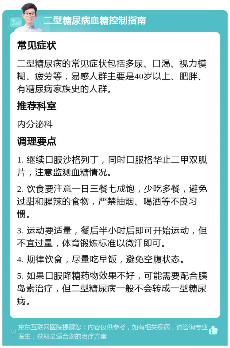 二型糖尿病血糖控制指南 常见症状 二型糖尿病的常见症状包括多尿、口渴、视力模糊、疲劳等，易感人群主要是40岁以上、肥胖、有糖尿病家族史的人群。 推荐科室 内分泌科 调理要点 1. 继续口服沙格列丁，同时口服格华止二甲双胍片，注意监测血糖情况。 2. 饮食要注意一日三餐七成饱，少吃多餐，避免过甜和腥辣的食物，严禁抽烟、喝酒等不良习惯。 3. 运动要适量，餐后半小时后即可开始运动，但不宜过量，体育锻炼标准以微汗即可。 4. 规律饮食，尽量吃早饭，避免空腹状态。 5. 如果口服降糖药物效果不好，可能需要配合胰岛素治疗，但二型糖尿病一般不会转成一型糖尿病。