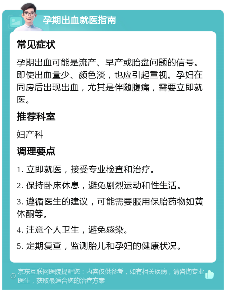 孕期出血就医指南 常见症状 孕期出血可能是流产、早产或胎盘问题的信号。即使出血量少、颜色淡，也应引起重视。孕妇在同房后出现出血，尤其是伴随腹痛，需要立即就医。 推荐科室 妇产科 调理要点 1. 立即就医，接受专业检查和治疗。 2. 保持卧床休息，避免剧烈运动和性生活。 3. 遵循医生的建议，可能需要服用保胎药物如黄体酮等。 4. 注意个人卫生，避免感染。 5. 定期复查，监测胎儿和孕妇的健康状况。